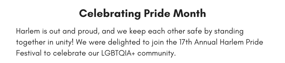 Celebrating Pride Month Harlem is out and proud, and we keep each other safe by standing together in unity! We were delighted to join the 17th Annual Harlem Pride Festival to celebrate our LGBTQIA+ community.