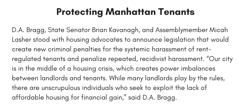 Protecting Manhattan Tenants D.A. Bragg, State Senator Brian Kavanagh, and Assemblymember Micah Lasher stood with housing advocates to announce legislation that would create new criminal penalties for the systemic harassment of rent-regulated tenants and penalize repeated, recidivist harassment. “Our city is in the middle of a housing crisis, which creates power imbalances between landlords and tenants. While many landlords play by the rules, there are unscrupulous individuals who seek to exploit the lack of affordable housing for financial gain,” said D.A. Bragg.