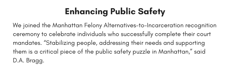 Enhancing Public Safety We joined the Manhattan Felony Alternatives-to-Incarceration recognition ceremony to celebrate individuals who successfully complete their court mandates. “Stabilizing people, addressing their needs and supporting them is a critical piece of the public safety puzzle in Manhattan,” said D.A. Bragg.