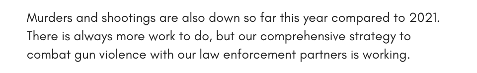Murders and shootings are also down so far this year compared to 2021. There is always more work to do, but our comprehensive strategy to combat gun violence with our law enforcement partners is working.