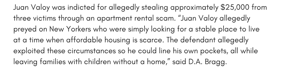 Juan Valoy was indicted for allegedly stealing approximately $25,000 from three victims through an apartment rental scam. “Juan Valoy allegedly preyed on New Yorkers who were simply looking for a stable place to live at a time when affordable housing is scarce. The defendant allegedly exploited these circumstances so he could line his own pockets, all while leaving families with children without a home,” said D.A. Bragg. The Office believes there are additional victims, and we encourage anyone else who experienced similar conduct to call our Immigrant Affairs Unit. 