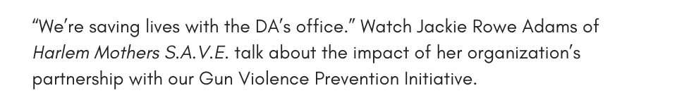 “We’re saving lives with the DA’s office.” Watch Jackie Rowe Adams of Harlem Mothers S.A.V.E. talk about the impact of her organization’s partnership with our Gun Violence Prevention Initiative.