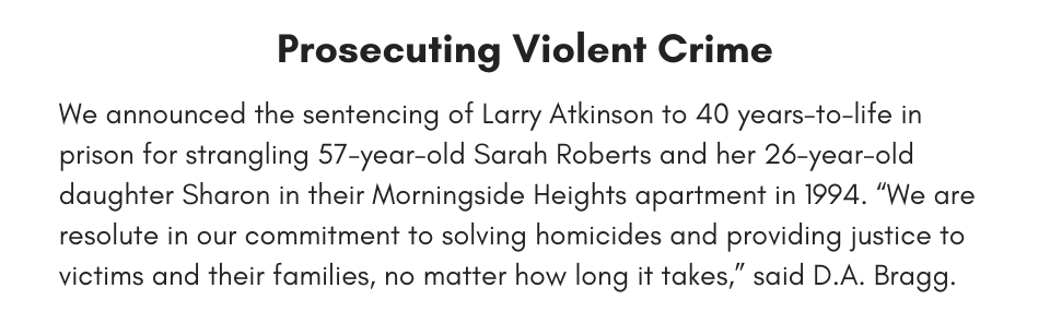 Prosecuting Violent Crime We announced the sentencing of Larry Atkinson to 40 years-to-life in prison for strangling 57-year-old Sarah Roberts and her 26-year-old daughter Sharon in their Morningside Heights apartment in 1994. “We are resolute in our commitment to solving homicides and providing justice to victims and their families, no matter how long it takes,” said D.A. Bragg.