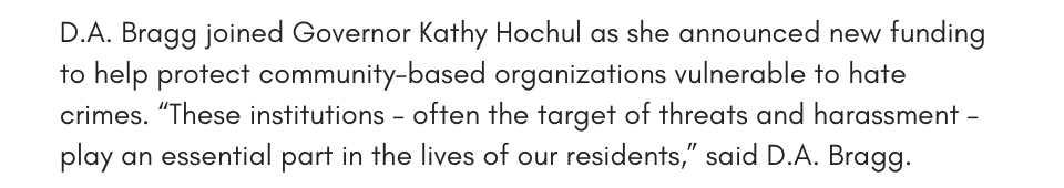 D.A. Bragg joined Governor Kathy Hochul as she announced new funding to help protect community-based organizations vulnerable to hate crimes. “These institutions – often the target of threats and harassment – play an essential part in the lives of our residents,” said D.A. Bragg.