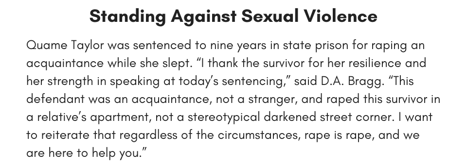 Standing Against Sexual Violence Quame Taylor was sentenced to nine years in state prison for raping an acquaintance while she slept. “I thank the survivor for her resilience and her strength in speaking at today’s sentencing,” said D.A. Bragg. “This defendant was an acquaintance, not a stranger, and raped this survivor in a relative’s apartment, not a stereotypical darkened street corner. I want to reiterate that regardless of the circumstances, rape is rape, and we are here to help you.”