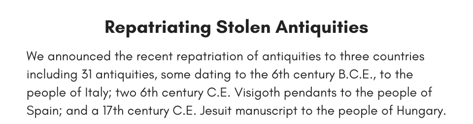 Repatriating Stolen Antiquities We announced the recent repatriation of antiquities to three countries including 31 antiquities, some dating to the 6th century B.C.E., to the people of Italy; two 6th century C.E. Visigoth pendants to the people of Spain; and a 17th century C.E. Jesuit manuscript to the people of Hungary. 