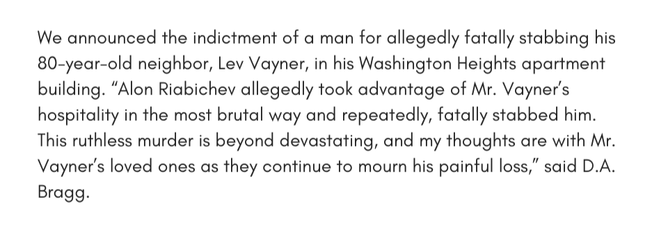 We announced the indictment of a man for allegedly fatally stabbing his 80-year-old neighbor, Lev Vayner, in his Washington Heights apartment building. “Alon Riabichev allegedly took advantage of Mr. Vayner’s hospitality in the most brutal way and repeatedly, fatally stabbed him. This ruthless murder is beyond devastating, and my thoughts are with Mr. Vayner’s loved ones as they continue to mourn his painful loss,” said D.A. Bragg.