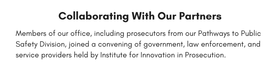 Collaborating With Our Partners Members of our office, including prosecutors from our Pathways to Public Safety Division, joined a convening of government, law enforcement, and service providers held by Institute for Innovation in Prosecution.