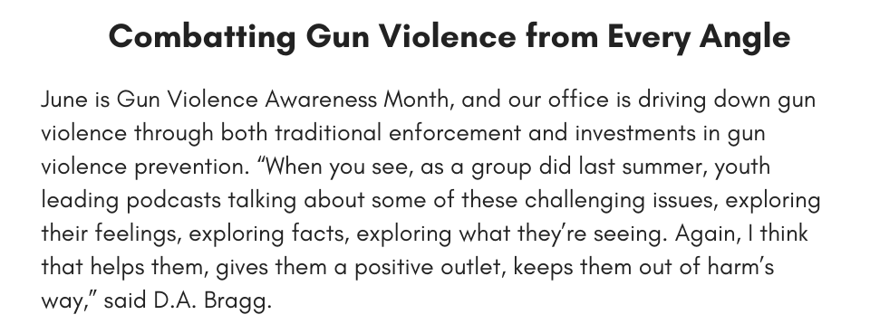 Combatting Gun Violence from Every Angle  June is Gun Violence Awareness Month, and our office is driving down gun violence through both traditional enforcement and investments in gun violence prevention. “When you see, as a group did last summer, youth leading podcasts talking about some of these challenging issues, exploring their feelings, exploring facts, exploring what they’re seeing. Again, I think that helps them, gives them a positive outlet, keeps them out of harm’s way,” said D.A. Bragg.