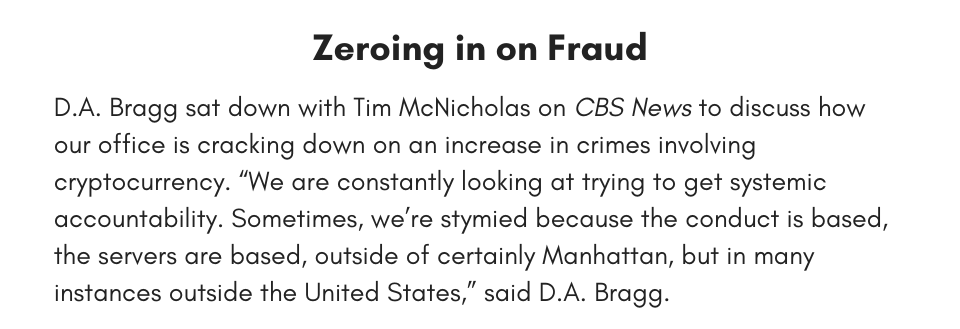  Zeroing in on Fraud D.A. Bragg sat down with Tim McNicholas on CBS News to discuss how our office is cracking down on an increase in crimes involving cryptocurrency. “We are constantly looking at trying to get systemic accountability. Sometimes, we’re stymied because the conduct is based, the servers are based, outside of certainly Manhattan, but in many instances outside the United States,” said D.A. Bragg. 