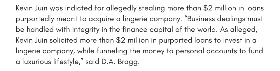 Kevin Juin was indicted for allegedly stealing more than $2 million in loans purportedly meant to acquire a lingerie company. “Business dealings must be handled with integrity in the finance capital of the world. As alleged, Kevin Juin solicited more than $2 million in purported loans to invest in a lingerie company, while funneling the money to personal accounts to fund a luxurious lifestyle,” said D.A. Bragg.