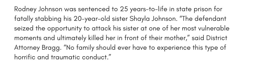 Rodney Johnson was sentenced to 25 years-to-life in state prison for fatally stabbing his 20-year-old sister Shayla Johnson. “The defendant seized the opportunity to attack his sister at one of her most vulnerable moments and ultimately killed her in front of their mother,” said District Attorney Bragg. “No family should ever have to experience this type of horrific and traumatic conduct.”