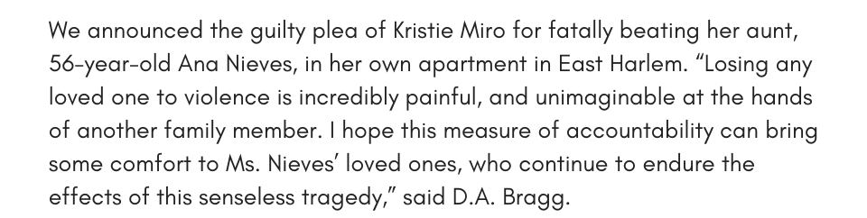 We announced the guilty plea of Kristie Miro for fatally beating her aunt, 56-year-old Ana Nieves, in her own apartment in East Harlem. “Losing any loved one to violence is incredibly painful, and unimaginable at the hands of another family member. I hope this measure of accountability can bring some comfort to Ms. Nieves’ loved ones, who continue to endure the effects of this senseless tragedy,” said D.A. Bragg. 