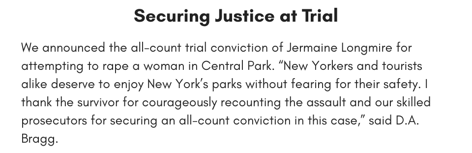 Securing Justice at Trial We announced the all-count trial conviction of Jermaine Longmire for attempting to rape a woman in Central Park. “New Yorkers and tourists alike deserve to enjoy New York’s parks without fearing for their safety. I thank the survivor for courageously recounting the assault and our skilled prosecutors for securing an all-count conviction in this case,” said D.A. Bragg.
