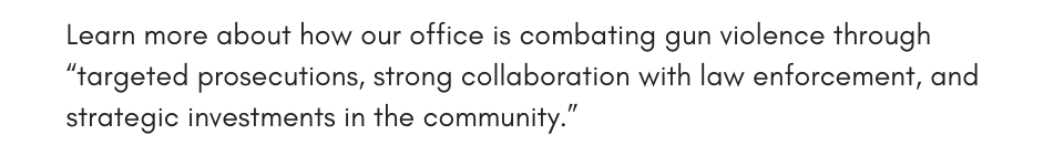 Learn more about how our office is combating gun violence through “targeted prosecutions, strong collaboration with law enforcement, and strategic investments in the community.”
