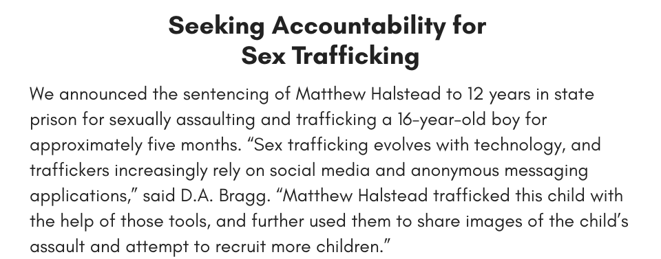 Seeking Accountability for Sex Trafficking We announced the sentencing of Matthew Halstead to 12 years in state prison for sexually assaulting and trafficking a 16-year-old boy for approximately five months. “Sex trafficking evolves with technology, and traffickers increasingly rely on social media and anonymous messaging applications,” said D.A. Bragg. “Matthew Halstead trafficked this child with the help of those tools, and further used them to share images of the child’s assault and attempt to recruit more children.