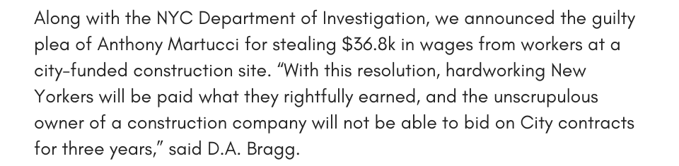 Along with the NYC Department of Investigation, we announced the guilty plea of Anthony Martucci for stealing $36.8k in wages from workers at a city-funded construction site. “With this resolution, hardworking New Yorkers will be paid what they rightfully earned, and the unscrupulous owner of a construction company will not be able to bid on City contracts for three years,” said D.A. Bragg. 