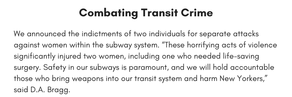 Combatting Transit Crime We announced the indictments of two individuals for separate attacks against women within the subway system. “These horrifying acts of violence significantly injured two women, including one who needed life-saving surgery. Safety in our subways is paramount, and we will hold accountable those who bring weapons into our transit system and harm New Yorkers,” said D.A. Bragg.
