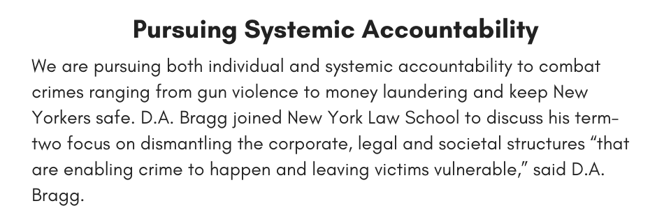 Pursuing Systemic Accountability We are pursuing both individual and systemic accountability to combat crimes ranging from gun violence to money laundering and keep New Yorkers safe. D.A. Bragg joined New York Law School to discuss his term-two focus on dismantling the corporate, legal and societal structures “that are enabling crime to happen and leaving victims vulnerable,” said D.A. Bragg.