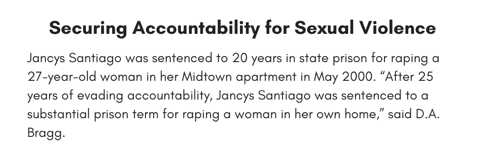 Securing Accountability for Sexual Violence Jancys Santiago was sentenced to 20 years in state prison for raping a 27-year-old woman in her Midtown apartment in May 2000. “After 25 years of evading accountability, Jancys Santiago was sentenced to a substantial prison term for raping a woman in her own home,” said D.A. Bragg. 