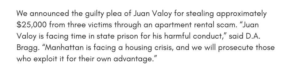 We announced the guilty plea of Juan Valoy for stealing approximately $25,000 from three victims through an apartment rental scam. “Juan Valoy is facing time in state prison for his harmful conduct,” said D.A. Bragg. “Manhattan is facing a housing crisis, and we will prosecute those who exploit it for their own advantage.” 