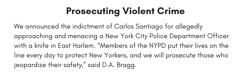 Prosecuting Violent Crime We announced the indictment of Carlos Santiago for allegedly approaching and menacing a New York City Police Department Officer with a knife in East Harlem. “Members of the NYPD put their lives on the line every day to protect New Yorkers, and we will prosecute those who jeopardize their safety,” said D.A. Bragg. 