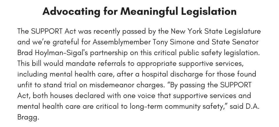 Fixing Our Laws To Make us Safer The SUPPORT Act, a bill that would mandate referrals to appropriate supportive services, including mental health care, after a hospital discharge for those found unfit to stand trial on misdemeanor charges recently passed the New York State legislature. We’re grateful for Assemblymember Tony Simone and State Senator Brad Hoylman-Sigal's partnership on this public safety legislation. “By passing the SUPPORT Act, both houses declared with one voice that supportive services and mental health care are critical to long-term community safety,” said D.A. Bragg. 
