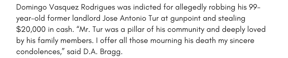 Combatting Gun Violence  Domingo Vasquez Rodrigues was indicted for allegedly robbing his 99-year-old former landlord Jose Antonio Tur at gunpoint and stealing $20,000 in cash. “Mr. Tur was a pillar of his community and deeply loved by his family members. I offer all those mourning his death my sincere condolences,” said D.A. Bragg.