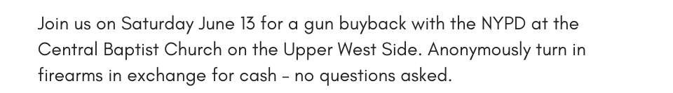 Join us on Saturday June 13 for a gun buyback with the NYPD at the Central Baptist Church on the Upper West Side. Anonymously turn in firearms in exchange for cash – no questions asked.