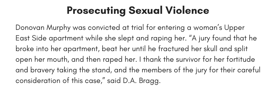 Prosecuting Sexual Violence Donovan Murphy was convicted at trial for entering a woman’s Upper East Side apartment while she slept and raping her. “A jury found that he broke into her apartment, beat her until he fractured her skull and split open her mouth, and then raped her. I thank the survivor for her fortitude and bravery taking the stand, and the members of the jury for their careful consideration of this case,” said D.A. Bragg. 