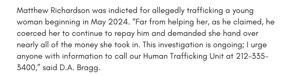Matthew Richardson was indicted for allegedly trafficking a young woman beginning in May 2024. “Far from helping her, as he claimed, he coerced her to continue to repay him and demanded she hand over nearly all of the money she took in. This investigation is ongoing; I urge anyone with information to call our Human Trafficking Unit at 212-335-3400,” said D.A. Bragg. 