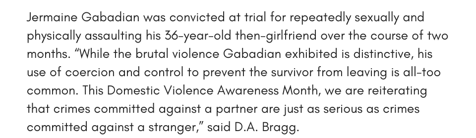 Jermaine Gabadian was convicted at trial for repeatedly sexually and physically assaulting his 36-year-old then-girlfriend over the course of two months. “While the brutal violence Gabadian exhibited is distinctive, his use of coercion and control to prevent the survivor from leaving is all-too common. This Domestic Violence Awareness Month, we are reiterating that crimes committed against a partner are just as serious as crimes committed against a stranger.” said D.A. Bragg.