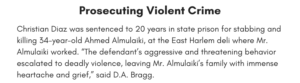Prosecuting Violent Crime Christian Diaz was sentenced to 20 years in state prison for stabbing and killing 34-year-old Ahmed Almulaiki, at the East Harlem deli where Mr. Almulaiki worked. “The defendant’s aggressive and threatening behavior escalated to deadly violence, leaving Mr. Almulaiki’s family with immense heartache and grief,” said D.A. Bragg.