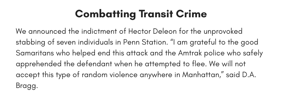Combatting Transit Crime We announced the indictment of Hector Deleon for the unprovoked stabbing of seven individuals in Penn Station. “I am grateful to the good Samaritans who helped end this attack and the Amtrak police who safely apprehended the defendant when he attempted to flee. We will not accept this type of random violence anywhere in Manhattan,” said D.A. Bragg.