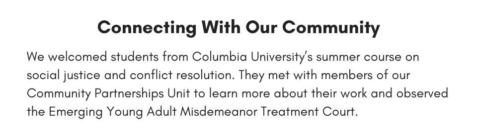 Connecting With Our Community We welcomed students from Columbia University’s summer course on social justice and conflict resolution. They met with members of our Community Partnerships Unit to learn more about their work and observed the Emerging Young Adult Misdemeanor Treatment Court.