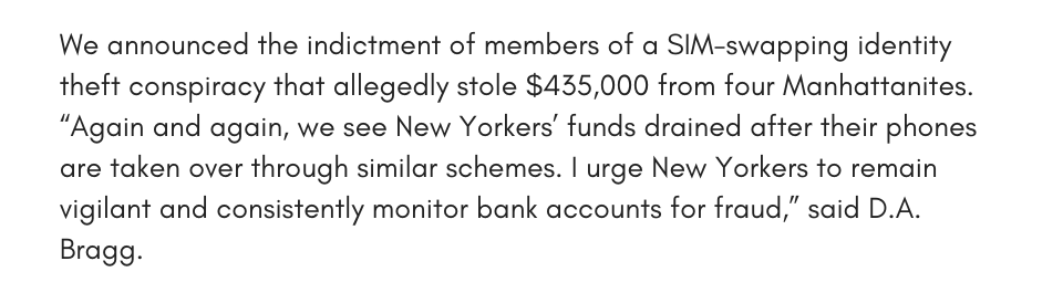 We announced the indictment of members of a SIM-swapping identity theft conspiracy that allegedly stole $435,000 from four Manhattanites. “Again and again, we see New Yorkers’ funds drained after their phones are taken over through similar schemes. I urge New Yorkers to remain vigilant and consistently monitor bank accounts for fraud,” said D.A. Bragg.