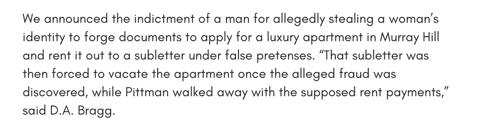 We announced the indictment of a man for allegedly stealing a woman’s identity to forge documents to apply for a luxury apartment in Murray Hill and rent it out to a subletter under false pretenses. “That subletter was then forced to vacate the apartment once the alleged fraud was discovered, while Pittman walked away with the supposed rent payments,” said D.A. Bragg.