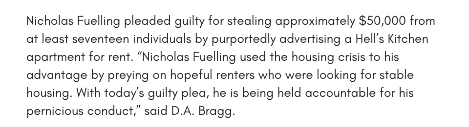 Nicholas Fuelling pleaded guilty for stealing approximately $50,000 from at least seventeen individuals by purportedly advertising a Hell’s Kitchen apartment for rent. “Nicholas Fuelling used the housing crisis to his advantage by preying on hopeful renters who were looking for stable housing. With today’s guilty plea, he is being held accountable for his pernicious conduct,” said D.A. Bragg.