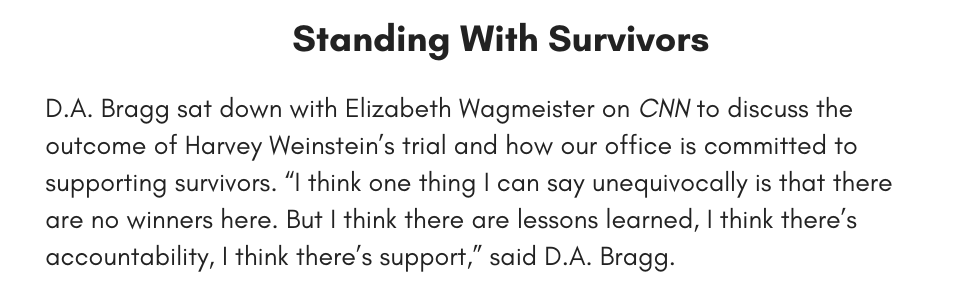 Standing With Survivors D.A. Bragg sat down with Elizabeth Wagmeister on CNN to discuss the outcome of Harvey Weinstein’s trial and how our office is committed to supporting survivors. “I think one thing I can say unequivocally is that there are no winners here. But I think there are lessons learned, I think there’s accountability, I think there’s support,” said D.A. Bragg. 