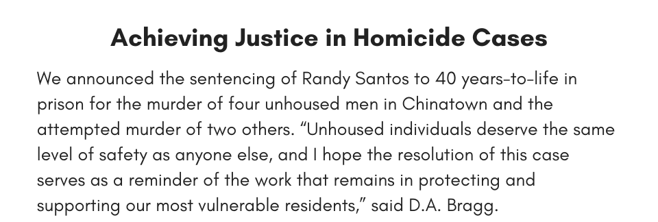 Achieving Justice in Homicide Cases We announced the sentencing of Randy Santos to 40 years-to-life in prison for the murder of four unhoused men in Chinatown and the attempted murder of two others. “Unhoused individuals deserve the same level of safety as anyone else, and I hope the resolution of this case serves as a reminder of the work that remains in protecting and supporting our most vulnerable residents,” said D.A. Bragg.