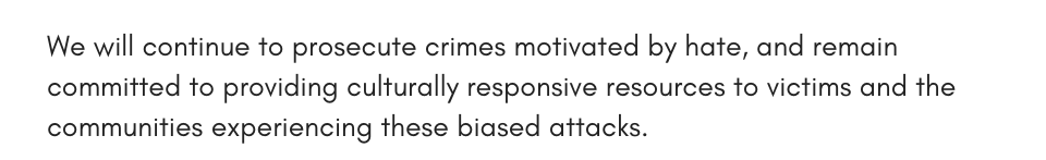 We will continue to prosecute crimes motivated by hate, and remain committed to providing culturally responsive resources to victims and the communities experiencing these biased attacks. 