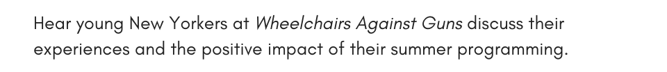 Hear young New Yorkers at Wheelchairs Against Guns discuss their experiences and the positive impact of their summer programming. 