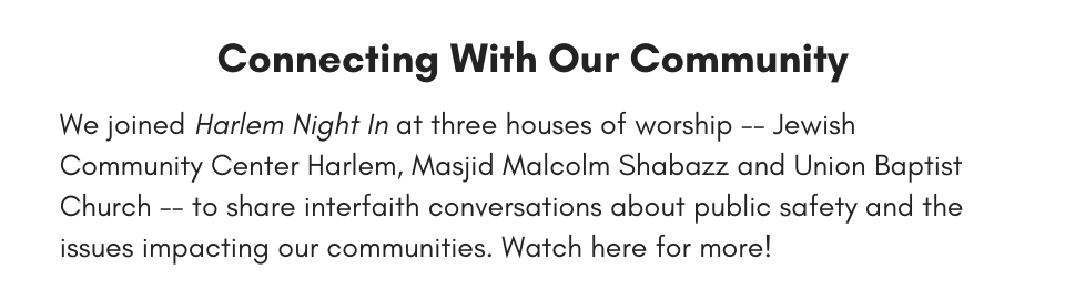 Connecting With Our Community We joined Harlem Night In at three houses of worship -- Jewish Community Center Harlem, Masjid Malcolm Shabazz and Union Baptist Church -- to share interfaith conversations about public safety and the issues impacting our communities. Watch here for more!