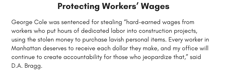 Protecting Workers’ Wages George Cole was sentenced for stealing “hard-earned wages from workers who put hours of dedicated labor into construction projects, using the stolen money to purchase lavish personal items. Every worker in Manhattan deserves to receive each dollar they make, and my office will continue to create accountability for those who jeopardize that,” said D.A. Bragg. 