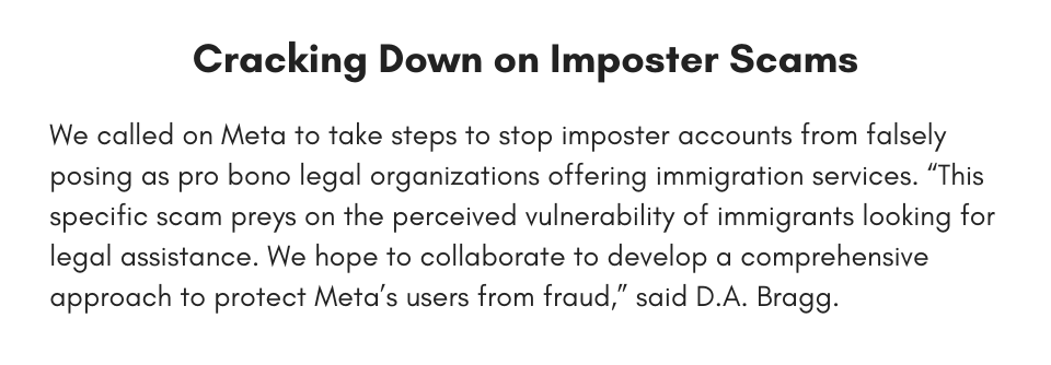 Cracking Down on Imposter Scams We called on Meta to take steps to stop imposter accounts from falsely posing as pro bono legal organizations offering immigration services. “This specific scam preys on the perceived vulnerability of immigrants looking for legal assistance. We hope to collaborate to develop a comprehensive approach to protect Meta’s users from fraud,” said D.A. Bragg.