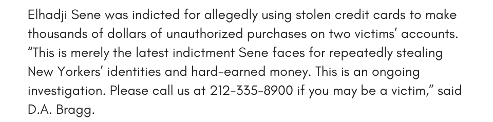 Elhadji Sene was indicted for allegedly using stolen credit cards to make thousands of dollars of unauthorized purchases on two victims’ accounts. “This is merely the latest indictment Sene faces for repeatedly stealing New Yorkers’ identities and hard-earned money. This is an ongoing investigation. Please call us at 212-335-8900 if you may be a victim,” said D.A. Bragg. 