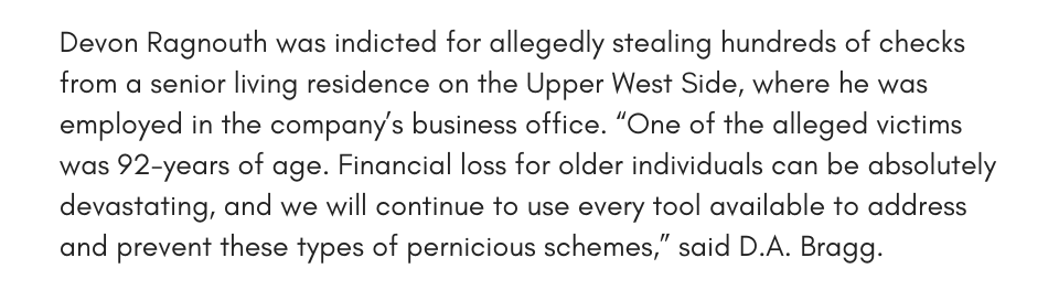 Devon Ragnouth was indicted for allegedly stealing hundreds of checks from a senior living residence on the Upper West Side, where he was employed in the company’s business office. “One of the alleged victims was 92-years of age. Financial loss for older individuals can be absolutely devastating, and we will continue to use every tool available to address and prevent these types of pernicious schemes,” said D.A. Bragg. 