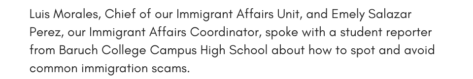 Luis Morales, Chief of our Immigrant Affairs Unit, and Emely Salazar Perez, our Immigrant Affairs Coordinator, spoke with a student reporter from Baruch College Campus High School about how to spot and avoid common immigration scams.