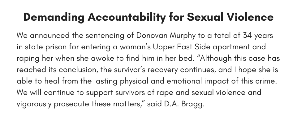 Demanding Accountability for Sexual Violence We announced the sentencing of Donovan Murphy to a total of 34 years in state prison for entering a woman’s Upper East Side apartment and raping her when she awoke to find him in her bed. “Although this case has reached its conclusion, the survivor’s recovery continues, and I hope she is able to heal from the lasting physical and emotional impact of this crime. We will continue to support survivors of rape and sexual violence and vigorously prosecute these matters,” said D.A. Bragg.