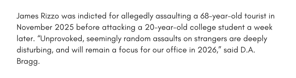 James Rizzo was indicted for allegedly assaulting a 68-year-old tourist in November 2025 before attacking a 20-year-old college student a week later. “Unprovoked, seemingly random assaults on strangers are deeply disturbing, and will remain a focus for our office in 2026,” said D.A. Bragg.